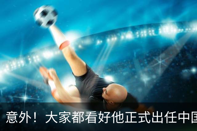 意外！大家都看好他正式出任中国男足亚运队主帅，已获得足协认可