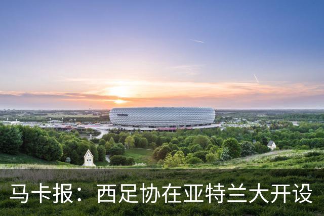 马卡报：西足协在亚特兰大开设“西班牙之家”，展示球队历史荣誉