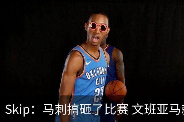 Skip：马刺搞砸了比赛 文班亚马就像詹姆斯一样没有关键基因
